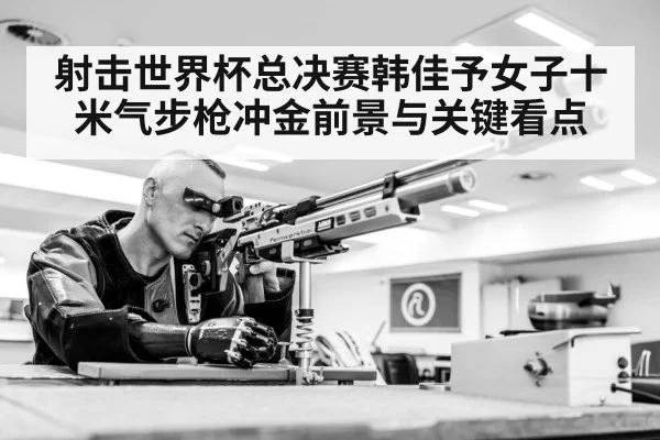 射击世界杯总决赛韩佳予女子十米气步枪冲金前景与关键看点 | hth
