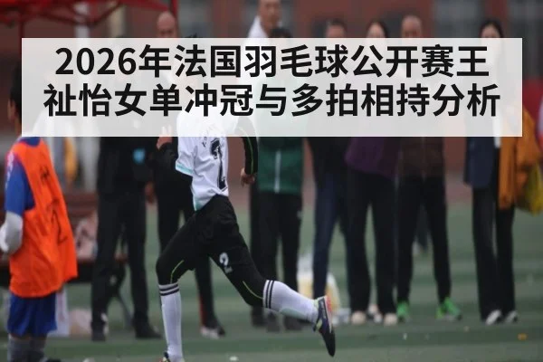 2026年法国羽毛球公开赛王祉怡女单冲冠与多拍相持分析 | hth